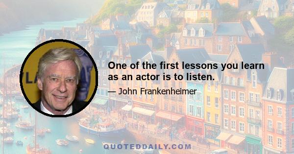 One of the first lessons you learn as an actor is to listen.