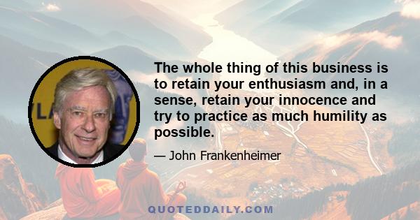 The whole thing of this business is to retain your enthusiasm and, in a sense, retain your innocence and try to practice as much humility as possible.