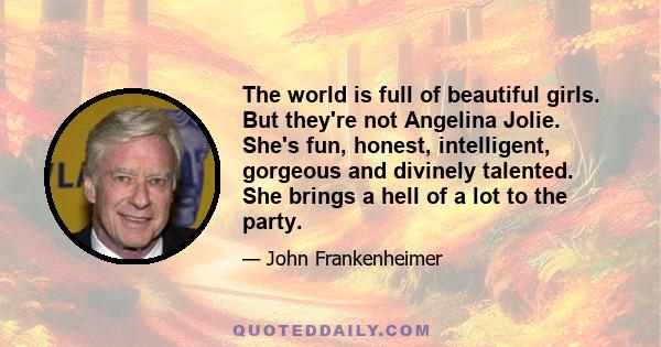 The world is full of beautiful girls. But they're not Angelina Jolie. She's fun, honest, intelligent, gorgeous and divinely talented. She brings a hell of a lot to the party.