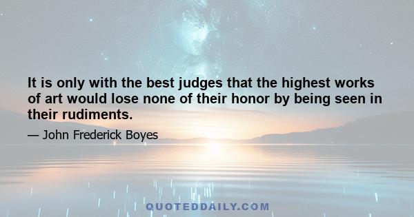 It is only with the best judges that the highest works of art would lose none of their honor by being seen in their rudiments.