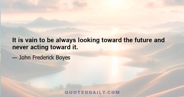 It is vain to be always looking toward the future and never acting toward it.