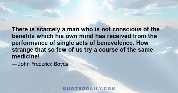 There is scarcely a man who is not conscious of the benefits which his own mind has received from the performance of single acts of benevolence. How strange that so few of us try a course of the same medicine!