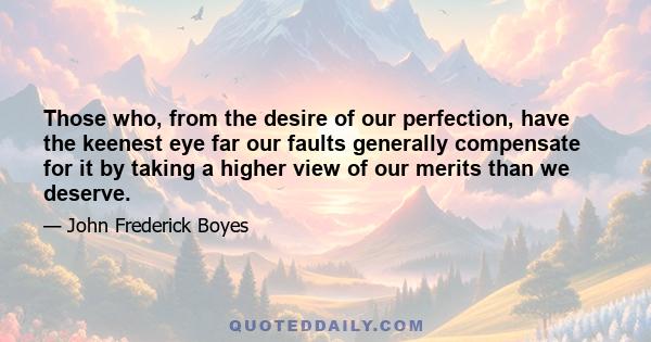 Those who, from the desire of our perfection, have the keenest eye far our faults generally compensate for it by taking a higher view of our merits than we deserve.