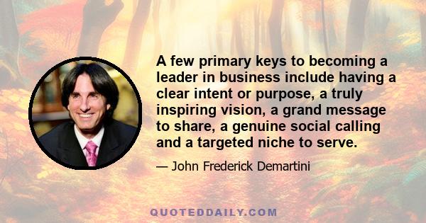 A few primary keys to becoming a leader in business include having a clear intent or purpose, a truly inspiring vision, a grand message to share, a genuine social calling and a targeted niche to serve.