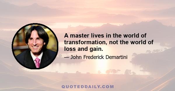 A master lives in the world of transformation, not the world of loss and gain.