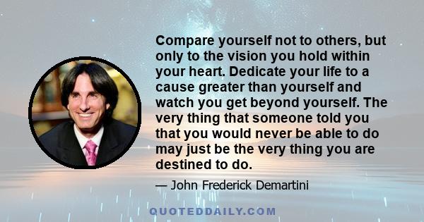 Compare yourself not to others, but only to the vision you hold within your heart. Dedicate your life to a cause greater than yourself and watch you get beyond yourself. The very thing that someone told you that you