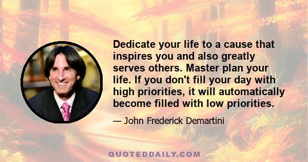 Dedicate your life to a cause that inspires you and also greatly serves others. Master plan your life. If you don't fill your day with high priorities, it will automatically become filled with low priorities.