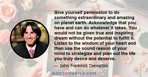 Give yourself permission to do something extraordinary and amazing on planet earth. Acknowledge that you have and can do whatever it takes. You would not be given true and inspiring dream without the potential to