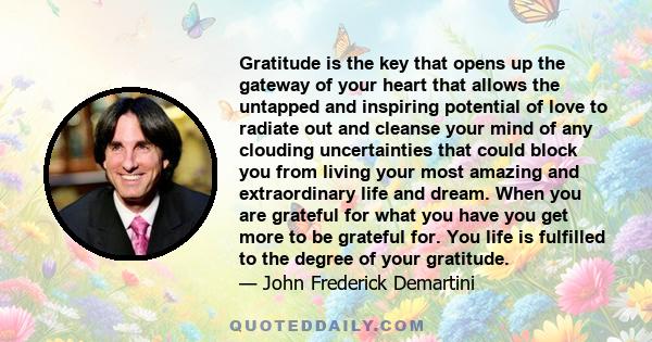 Gratitude is the key that opens up the gateway of your heart that allows the untapped and inspiring potential of love to radiate out and cleanse your mind of any clouding uncertainties that could block you from living