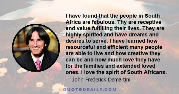 I have found that the people in South Africa are fabulous. Thy are receptive and value fulfilling their lives. They are highly spirited and have dreams and desires to serve. I have learned how resourceful and efficient