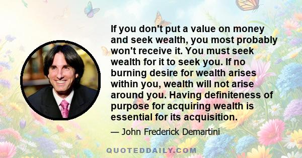 If you don't put a value on money and seek wealth, you most probably won't receive it. You must seek wealth for it to seek you. If no burning desire for wealth arises within you, wealth will not arise around you. Having 