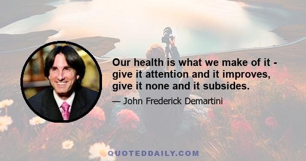 Our health is what we make of it - give it attention and it improves, give it none and it subsides.