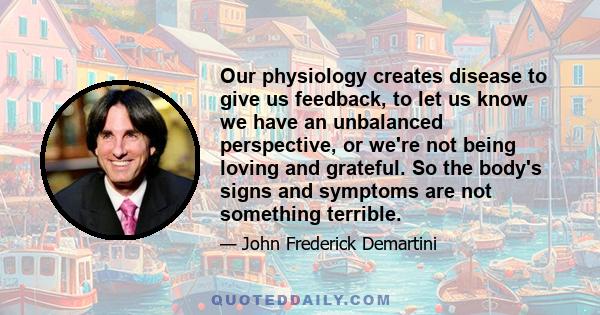 Our physiology creates disease to give us feedback, to let us know we have an unbalanced perspective, or we're not being loving and grateful. So the body's signs and symptoms are not something terrible.