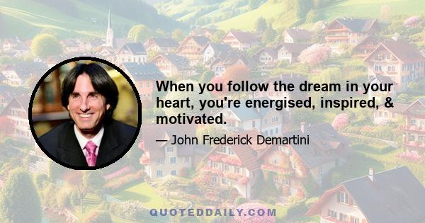 When you follow the dream in your heart, you're energised, inspired, & motivated.