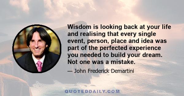 Wisdom is looking back at your life and realising that every single event, person, place and idea was part of the perfected experience you needed to build your dream. Not one was a mistake.