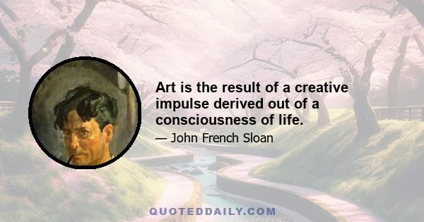 Art is the result of a creative impulse derived out of a consciousness of life.