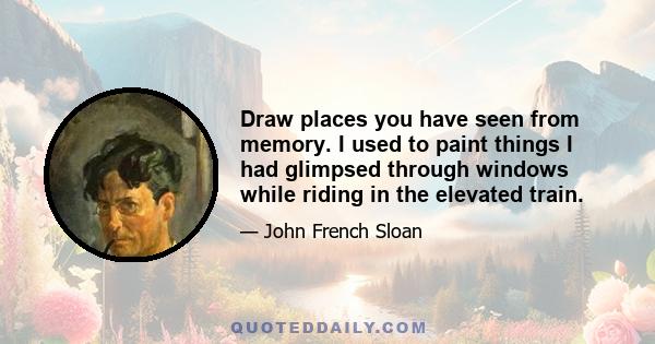 Draw places you have seen from memory. I used to paint things I had glimpsed through windows while riding in the elevated train.