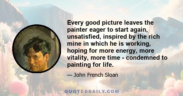 Every good picture leaves the painter eager to start again, unsatisfied, inspired by the rich mine in which he is working, hoping for more energy, more vitality, more time - condemned to painting for life.