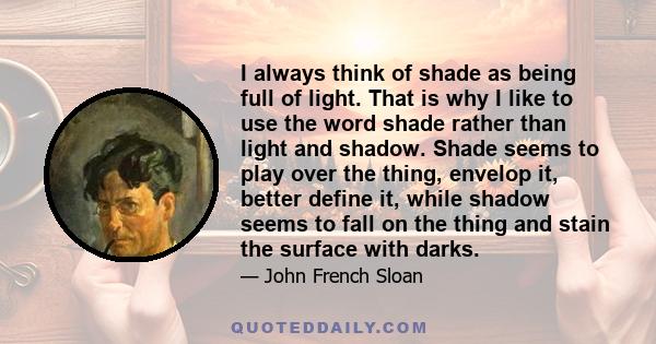 I always think of shade as being full of light. That is why I like to use the word shade rather than light and shadow. Shade seems to play over the thing, envelop it, better define it, while shadow seems to fall on the