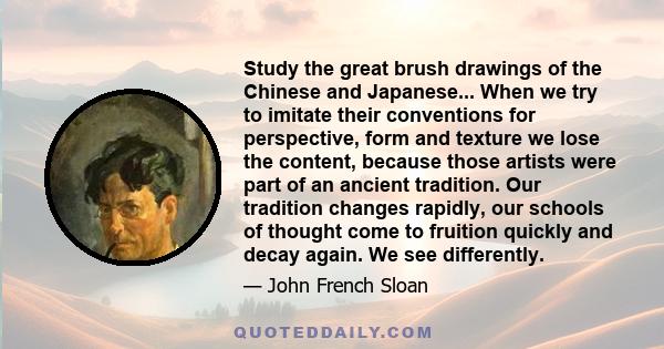 Study the great brush drawings of the Chinese and Japanese... When we try to imitate their conventions for perspective, form and texture we lose the content, because those artists were part of an ancient tradition. Our