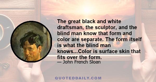 The great black and white draftsman, the sculptor, and the blind man know that form and color are separate. The form itself is what the blind man knows...Color is surface skin that fits over the form.