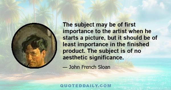 The subject may be of first importance to the artist when he starts a picture, but it should be of least importance in the finished product. The subject is of no aesthetic significance.