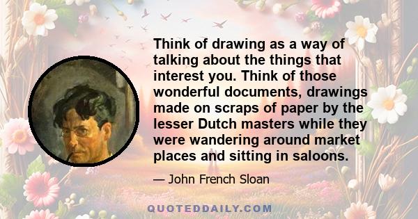 Think of drawing as a way of talking about the things that interest you. Think of those wonderful documents, drawings made on scraps of paper by the lesser Dutch masters while they were wandering around market places