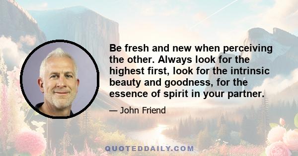 Be fresh and new when perceiving the other. Always look for the highest first, look for the intrinsic beauty and goodness, for the essence of spirit in your partner.