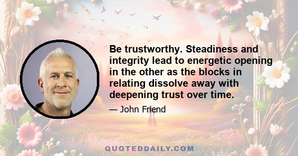 Be trustworthy. Steadiness and integrity lead to energetic opening in the other as the blocks in relating dissolve away with deepening trust over time.