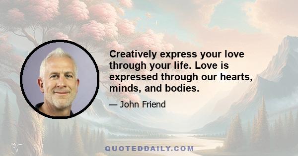 Creatively express your love through your life. Love is expressed through our hearts, minds, and bodies.