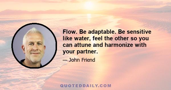 Flow. Be adaptable. Be sensitive like water, feel the other so you can attune and harmonize with your partner.