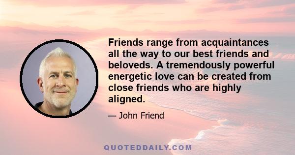 Friends range from acquaintances all the way to our best friends and beloveds. A tremendously powerful energetic love can be created from close friends who are highly aligned.