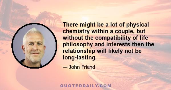 There might be a lot of physical chemistry within a couple, but without the compatibility of life philosophy and interests then the relationship will likely not be long-lasting.