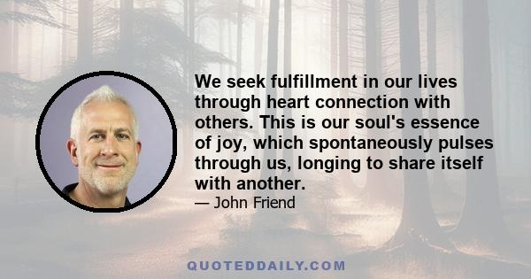 We seek fulfillment in our lives through heart connection with others. This is our soul's essence of joy, which spontaneously pulses through us, longing to share itself with another.