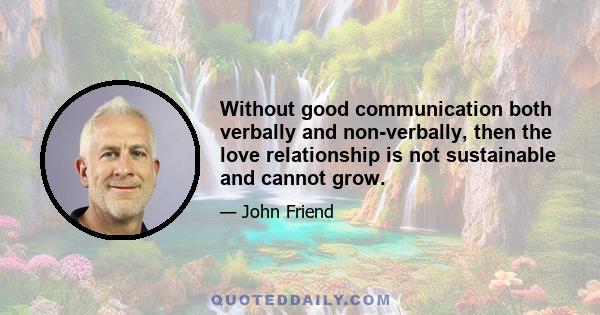 Without good communication both verbally and non-verbally, then the love relationship is not sustainable and cannot grow.