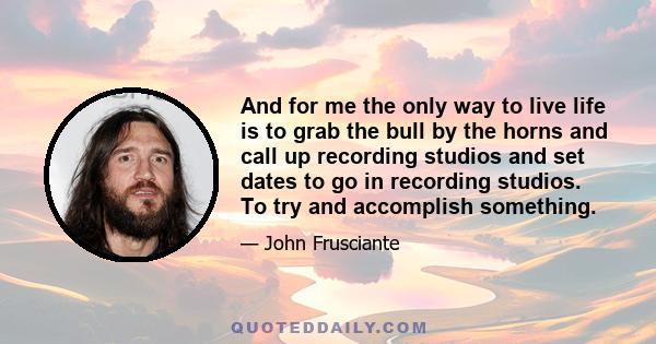 And for me the only way to live life is to grab the bull by the horns and call up recording studios and set dates to go in recording studios. To try and accomplish something.