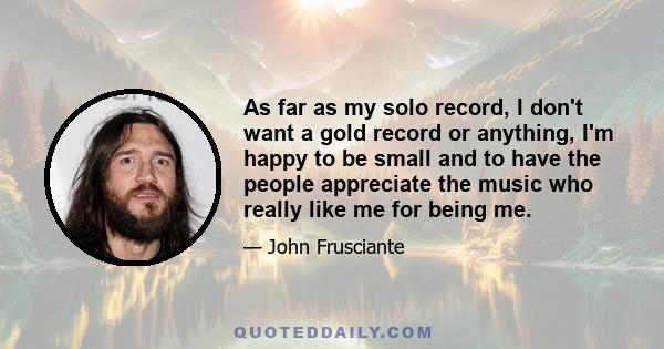 As far as my solo record, I don't want a gold record or anything, I'm happy to be small and to have the people appreciate the music who really like me for being me.