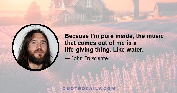 Because I'm pure inside, the music that comes out of me is a life-giving thing. Like water.