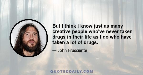 But I think I know just as many creative people who've never taken drugs in their life as I do who have taken a lot of drugs.