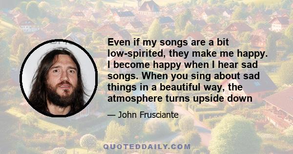 Even if my songs are a bit low-spirited, they make me happy. I become happy when I hear sad songs. When you sing about sad things in a beautiful way, the atmosphere turns upside down