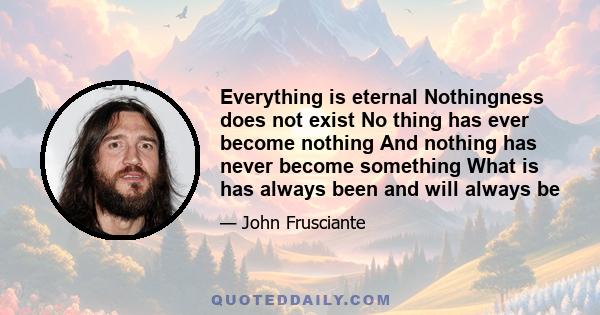 Everything is eternal Nothingness does not exist No thing has ever become nothing And nothing has never become something What is has always been and will always be