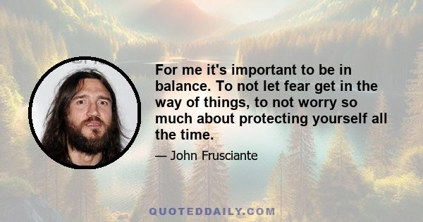 For me it's important to be in balance. To not let fear get in the way of things, to not worry so much about protecting yourself all the time.