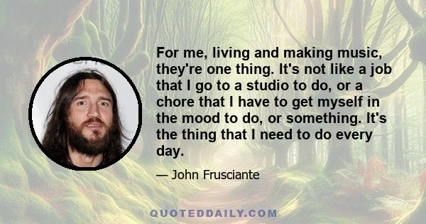 For me, living and making music, they're one thing. It's not like a job that I go to a studio to do, or a chore that I have to get myself in the mood to do, or something. It's the thing that I need to do every day.