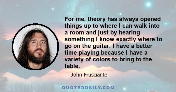 For me, theory has always opened things up to where I can walk into a room and just by hearing something I know exactly where to go on the guitar. I have a better time playing because I have a variety of colors to bring 