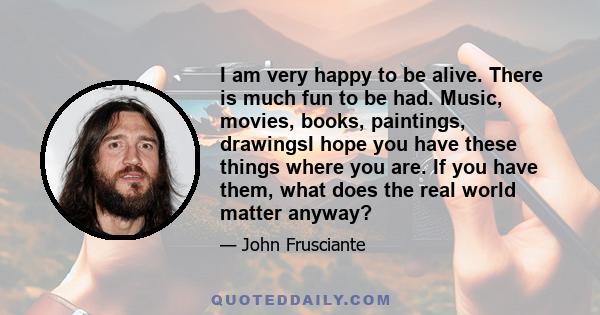 I am very happy to be alive. There is much fun to be had. Music, movies, books, paintings, drawingsI hope you have these things where you are. If you have them, what does the real world matter anyway?