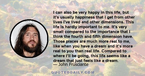 I can also be very happy in this life, but it's usually happiness that I get from other lives I've lived and other dimensions. This life is hardly important to me. It's very small compared to the importance that I think 