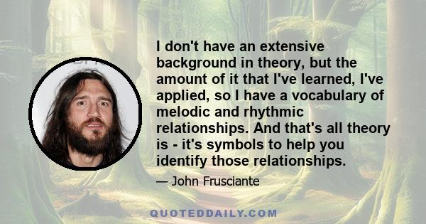 I don't have an extensive background in theory, but the amount of it that I've learned, I've applied, so I have a vocabulary of melodic and rhythmic relationships. And that's all theory is - it's symbols to help you