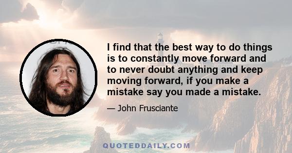 I find that the best way to do things is to constantly move forward and to never doubt anything and keep moving forward, if you make a mistake say you made a mistake.