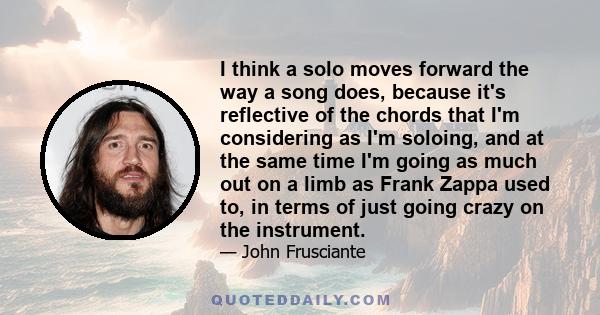 I think a solo moves forward the way a song does, because it's reflective of the chords that I'm considering as I'm soloing, and at the same time I'm going as much out on a limb as Frank Zappa used to, in terms of just