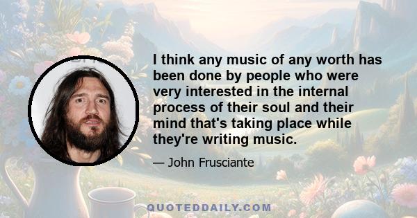 I think any music of any worth has been done by people who were very interested in the internal process of their soul and their mind that's taking place while they're writing music.